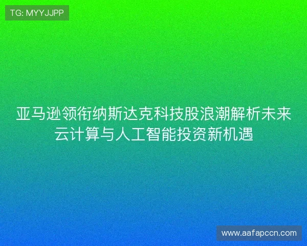 亚马逊领衔纳斯达克科技股浪潮解析未来云计算与人工智能投资新机遇